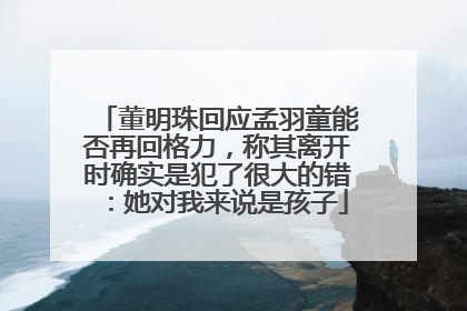董明珠回应孟羽童能否再回格力，称其离开时确实是犯了很大的错：她对我来说是孩子