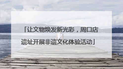 让文物焕发新光彩，周口店遗址开展非遗文化体验活动