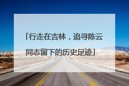 行走在吉林，追寻陈云同志留下的历史足迹