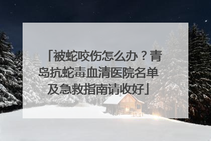 被蛇咬伤怎么办？青岛抗蛇毒血清医院名单及急救指南请收好