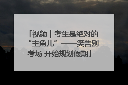 视频｜考生是绝对的“主角儿”——笑告别考场 开始规划假期
