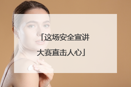 这场安全宣讲大赛直击人心