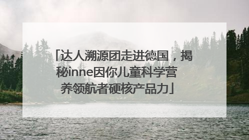达人溯源团走进德国，揭秘inne因你儿童科学营养领航者硬核产品力