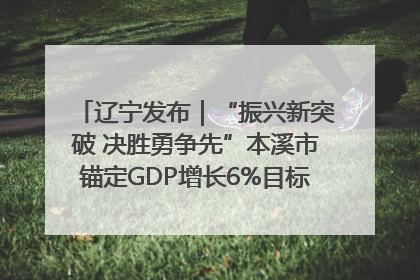 辽宁发布｜“振兴新突破 决胜勇争先”本溪市锚定GDP增长6%目标推进十项重点工作