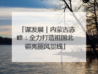 谋发展｜内蒙古赤峰：全力打造祖国北疆亮丽风景线