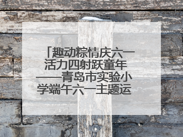 趣动粽情庆六一 活力四射跃童年——青岛市实验小学端午六一主题运动会燃情启幕