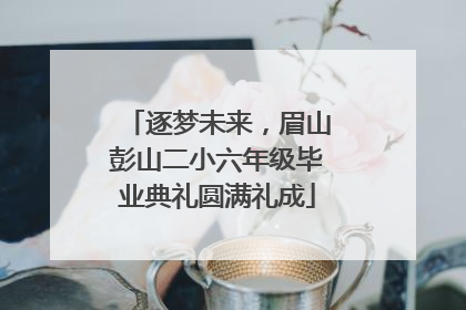逐梦未来，眉山彭山二小六年级毕业典礼圆满礼成