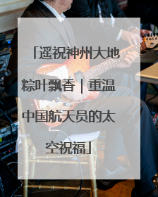 遥祝神州大地粽叶飘香｜重温中国航天员的太空祝福