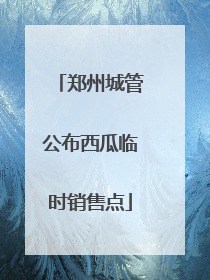郑州城管公布西瓜临时销售点