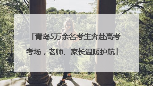 青岛5万余名考生奔赴高考考场，老师、家长温暖护航