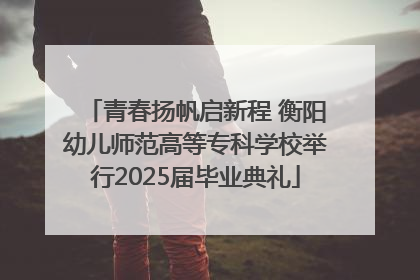 青春扬帆启新程 衡阳幼儿师范高等专科学校举行2025届毕业典礼