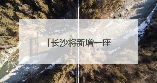 长沙将新增一座跨湘江大桥！