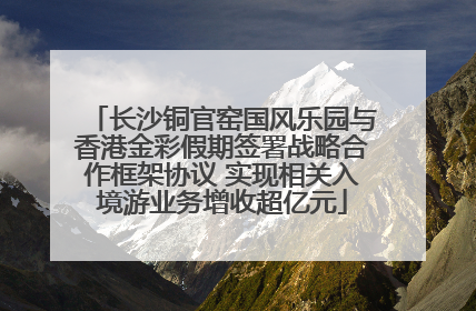 长沙铜官窑国风乐园与香港金彩假期签署战略合作框架协议 实现相关入境游业务增收超亿元