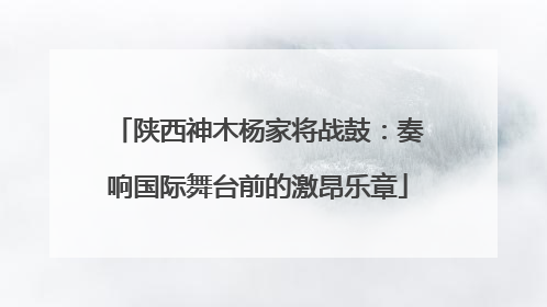 陕西神木杨家将战鼓：奏响国际舞台前的激昂乐章