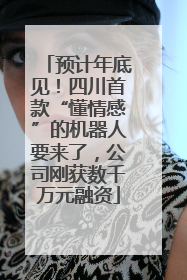 预计年底见！四川首款“懂情感”的机器人要来了，公司刚获数千万元融资