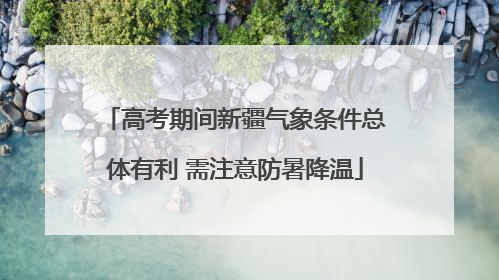 高考期间新疆气象条件总体有利 需注意防暑降温