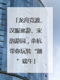 龙舟竞渡、汉服巡游、宋韵游园，余杭带你玩转“潮”端午