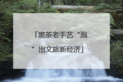 黑茶老手艺“泡”出文旅新经济