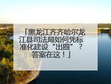 黑龙江齐齐哈尔龙江县司法局如何凭标准化建设“出圈”？答案在这！