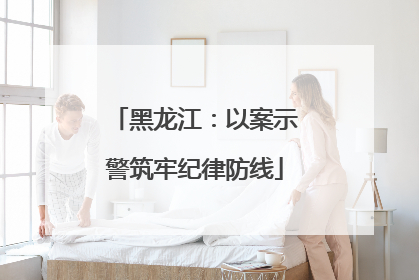 黑龙江：以案示警筑牢纪律防线