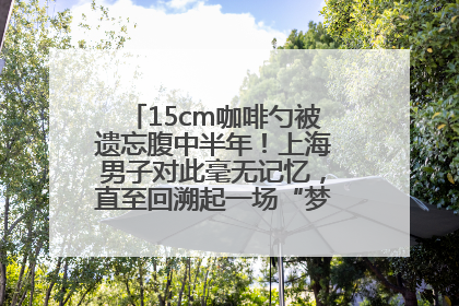 15cm咖啡勺被遗忘腹中半年！上海男子对此毫无记忆，直至回溯起一场“梦境”般的经历
