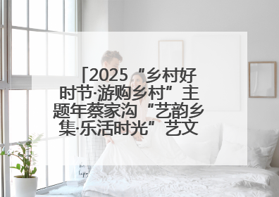 2025“乡村好时节·游购乡村”主题年蔡家沟“艺韵乡集·乐活时光”艺文嘉年华活动启幕