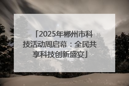 2025年郴州市科技活动周启幕：全民共享科技创新盛宴