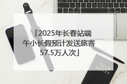 2025年长春站端午小长假预计发送旅客57.5万人次