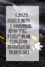 2025高招全服务｜河南物流职业学院：打造产教融合新高地 推动高质量快速发展