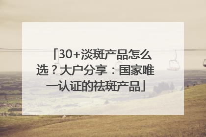30+淡斑产品怎么选？大户分享：国家唯一认证的祛斑产品