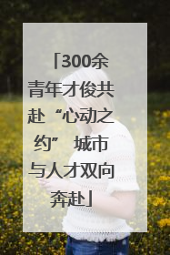 300余青年才俊共赴“心动之约” 城市与人才双向奔赴