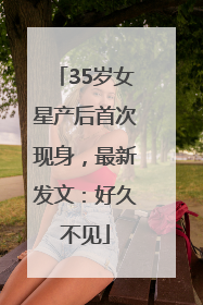35岁女星产后首次现身，最新发文：好久不见