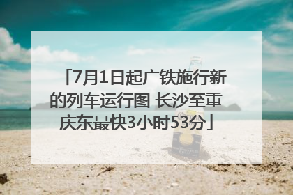 7月1日起广铁施行新的列车运行图 长沙至重庆东最快3小时53分