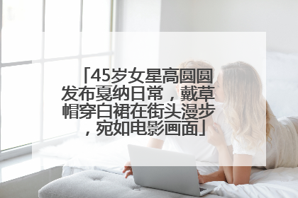 45岁女星高圆圆发布戛纳日常，戴草帽穿白裙在街头漫步，宛如电影画面
