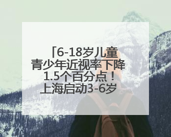6-18岁儿童青少年近视率下降1.5个百分点！上海启动3-6岁低龄儿童近视监测与干预