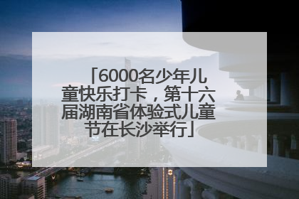 6000名少年儿童快乐打卡，第十六届湖南省体验式儿童节在长沙举行
