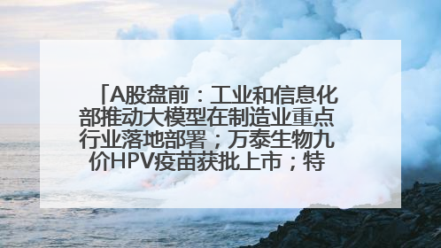 A股盘前：工业和信息化部推动大模型在制造业重点行业落地部署；万泰生物九价HPV疫苗获批上市；特朗普催促鲍威尔降息